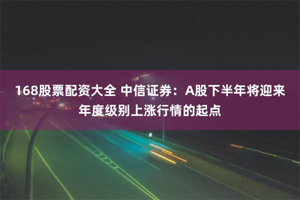 168股票配资大全 中信证券：A股下半年将迎来年度级别上涨行情的起点