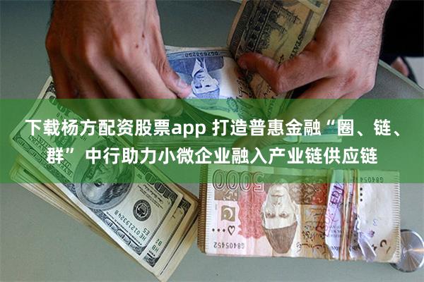 下载杨方配资股票app 打造普惠金融“圈、链、群” 中行助力小微企业融入产业链供应链