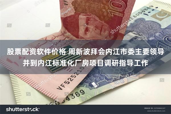 股票配资软件价格 周新波拜会内江市委主要领导并到内江标准化厂房项目调研指导工作