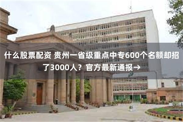 什么股票配资 贵州一省级重点中专600个名额却招了3000人？官方最新通报→