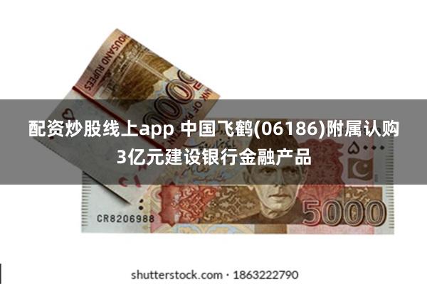 配资炒股线上app 中国飞鹤(06186)附属认购3亿元建设银行金融产品