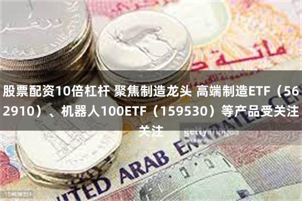 股票配资10倍杠杆 聚焦制造龙头 高端制造ETF（562910）、机器人100ETF（159530）等产品受关注