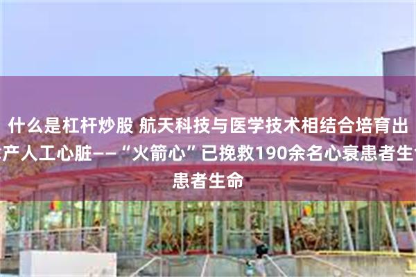 什么是杠杆炒股 航天科技与医学技术相结合培育出津产人工心脏——“火箭心”已挽救190余名心衰患者生命