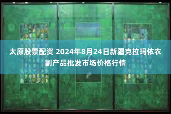 太原股票配资 2024年8月24日新疆克拉玛依农副产品批发市场价格行情