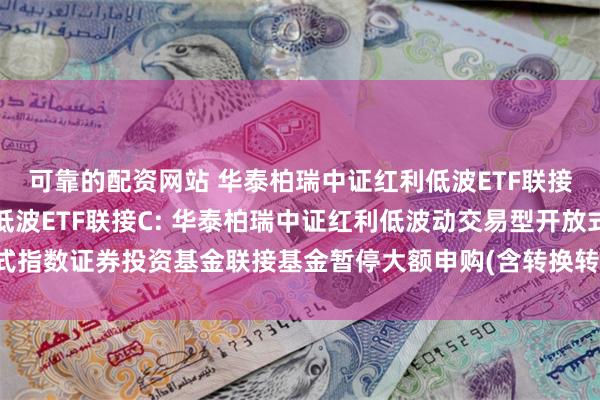 可靠的配资网站 华泰柏瑞中证红利低波ETF联接A,华泰柏瑞中证红利低波ETF联接C: 华泰柏瑞中证红利低波动交易型开放式指数证券投资基金联接基金暂停大额申购(含转换转入、定期定额投资)业务的公告