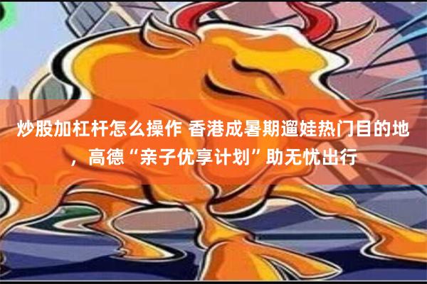 炒股加杠杆怎么操作 香港成暑期遛娃热门目的地，高德“亲子优享计划”助无忧出行