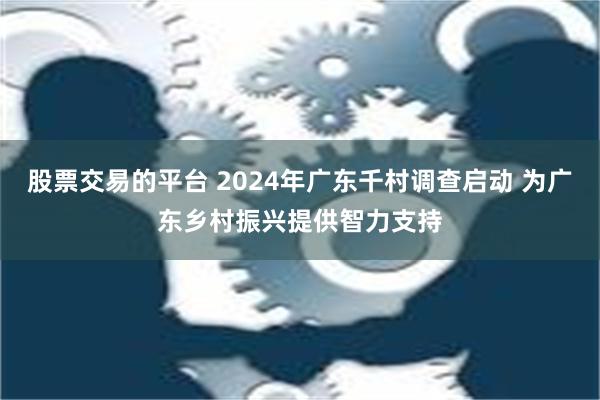 股票交易的平台 2024年广东千村调查启动 为广东乡村振兴提供智力支持