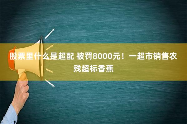 股票里什么是超配 被罚8000元！一超市销售农残超标香蕉