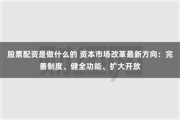 股票配资是做什么的 资本市场改革最新方向：完善制度、健全功能、扩大开放