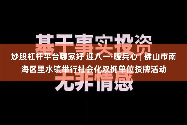 炒股杠杆平台哪家好 迎八一·暖兵心 | 佛山市南海区里水镇举行社会化双拥单位授牌活动