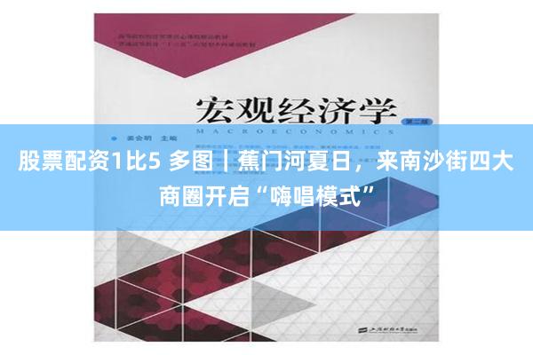 股票配资1比5 多图｜蕉门河夏日，来南沙街四大商圈开启“嗨唱模式”