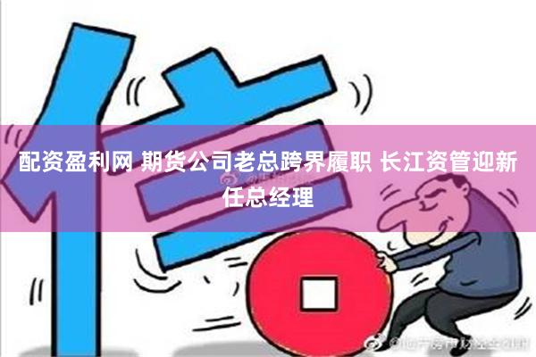 配资盈利网 期货公司老总跨界履职 长江资管迎新任总经理