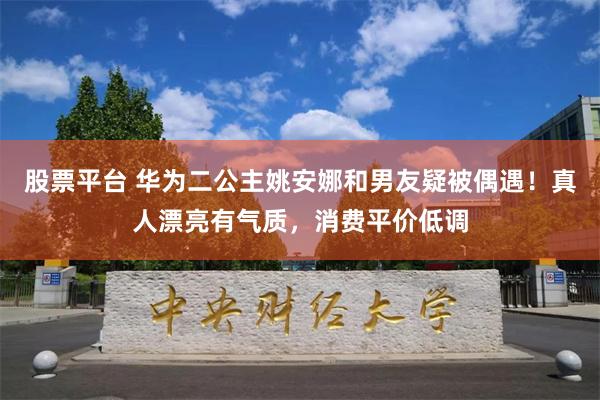 股票平台 华为二公主姚安娜和男友疑被偶遇！真人漂亮有气质，消费平价低调