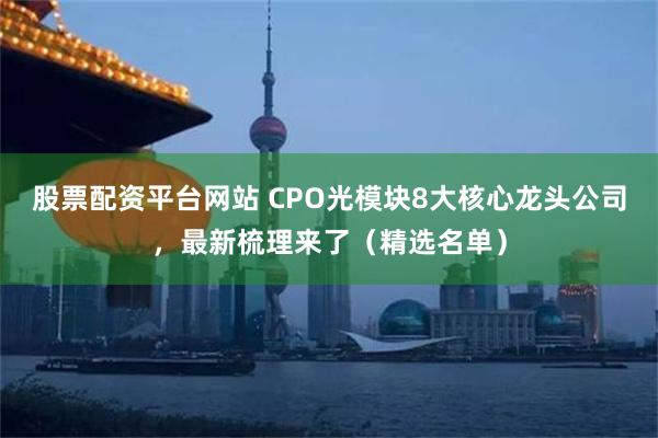 股票配资平台网站 CPO光模块8大核心龙头公司，最新梳理来了（精选名单）