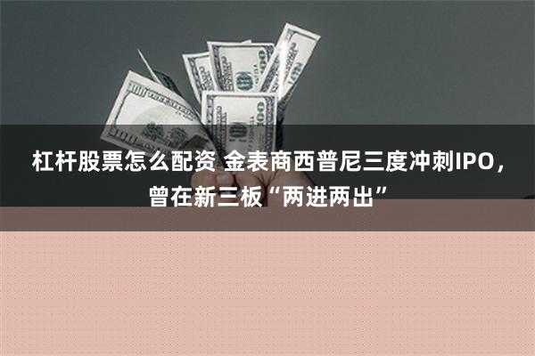 杠杆股票怎么配资 金表商西普尼三度冲刺IPO，曾在新三板“两进两出”