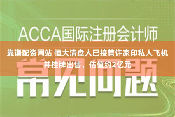 靠谱配资网站 恒大清盘人已接管许家印私人飞机并挂牌出售，估值约2亿元