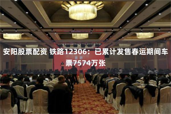 安阳股票配资 铁路12306：已累计发售春运期间车票7574万张