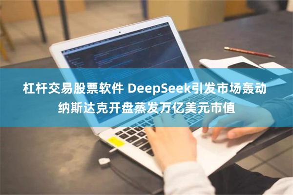 杠杆交易股票软件 DeepSeek引发市场轰动 纳斯达克开盘蒸发万亿美元市值